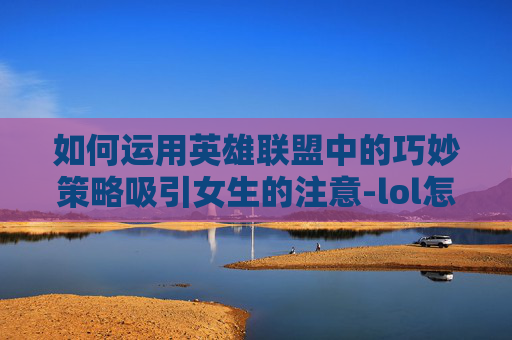 如何运用英雄联盟中的巧妙策略吸引女生的注意-lol怎么套路女生聊天