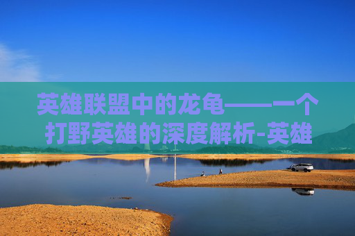 英雄联盟中的龙龟——一个打野英雄的深度解析-英雄联盟龙龟打野怎么玩怎么出装