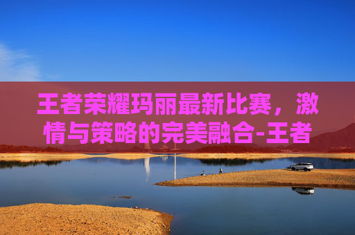 王者荣耀玛丽最新比赛，激情与策略的完美融合-王者荣耀超级玛丽