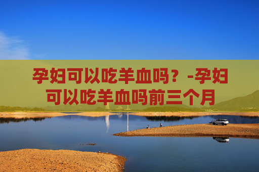 孕妇可以吃羊血吗？-孕妇可以吃羊血吗前三个月
