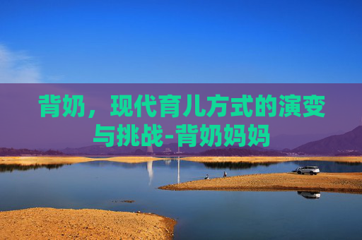 背奶，现代育儿方式的演变与挑战-背奶妈妈