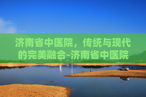济南省中医院，传统与现代的完美融合-济南省中医院东院和西院哪个好