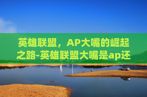 英雄联盟,AP大嘴的崛起之路-英雄联盟大嘴是ap还是ad 英雄联盟,AP大嘴的崛起之路-英雄联盟大嘴是ap还是ad