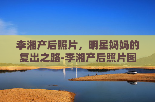 李湘产后照片，明星妈妈的复出之路-李湘产后照片图片
