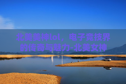 北美美神lol，电子竞技界的传奇与魅力-北美女神