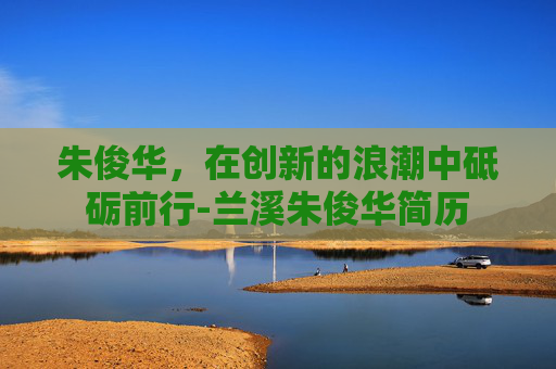 朱俊华，在创新的浪潮中砥砺前行-兰溪朱俊华简历