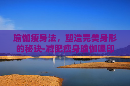 瑜伽瘦身法，塑造完美身形的秘诀-减肥瘦身瑜伽嗯印度老师