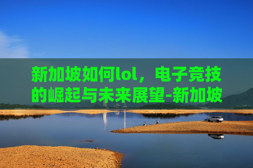 新加坡如何lol，电子竞技的崛起与未来展望-新加坡如何解除禁赌令