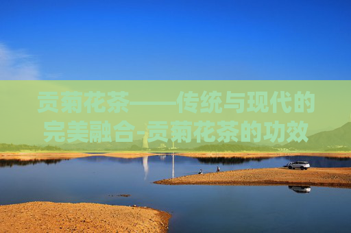 贡菊花茶——传统与现代的完美融合-贡菊花茶的功效与作用
