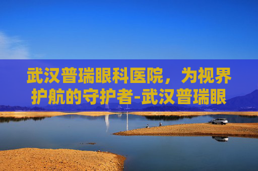 武汉普瑞眼科医院，为视界护航的守护者-武汉普瑞眼科医院和爱尔眼科哪个好