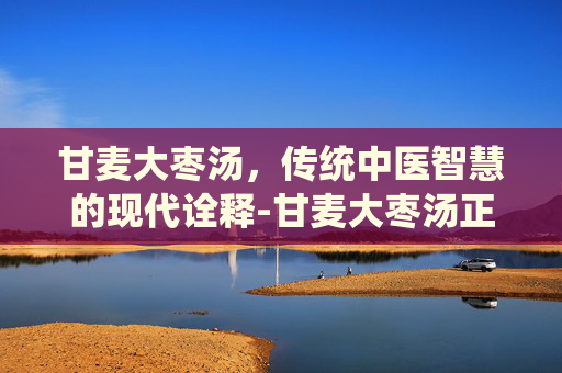 甘麦大枣汤，传统中医智慧的现代诠释-甘麦大枣汤正宗配方
