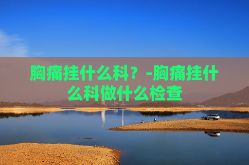 胸痛挂什么科？-胸痛挂什么科做什么检查
