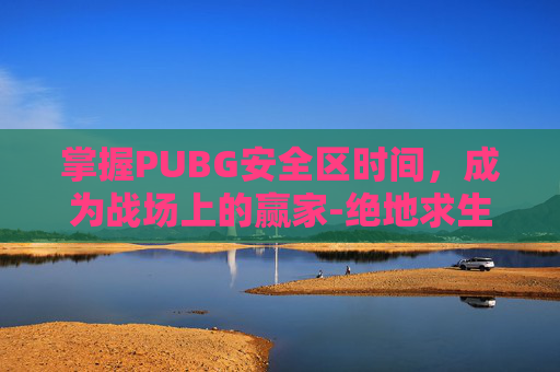 掌握PUBG安全区时间，成为战场上的赢家-绝地求生安全区什么意思