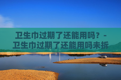 卫生巾过期了还能用吗？-卫生巾过期了还能用吗未拆封