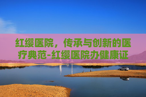 红缨医院，传承与创新的医疗典范-红缨医院办健康证