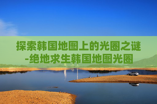 探索韩国地图上的光圈之谜-绝地求生韩国地图光圈