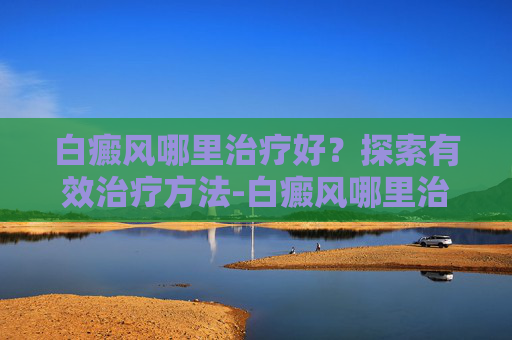白癜风哪里治疗好？探索有效治疗方法-白癜风哪里治疗好