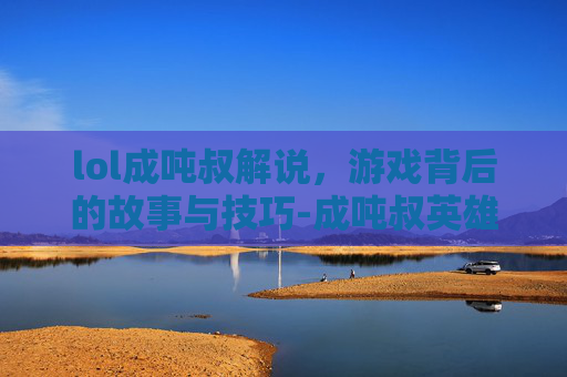 lol成吨叔解说，游戏背后的故事与技巧-成吨叔英雄介绍视频