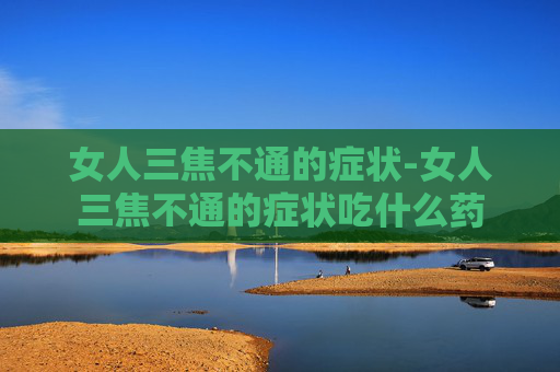 女人三焦不通的症状-女人三焦不通的症状吃什么药