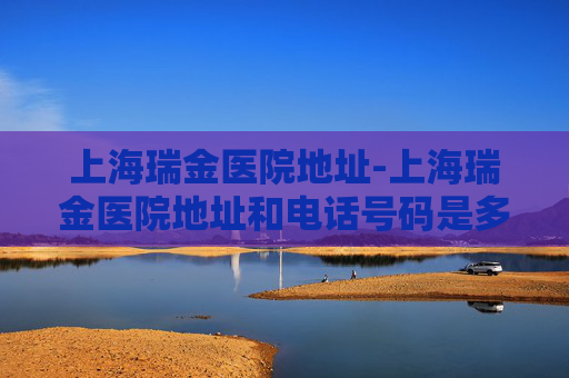 上海瑞金医院地址-上海瑞金医院地址和电话号码是多少