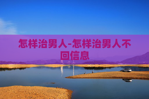 怎样治男人-怎样治男人不回信息