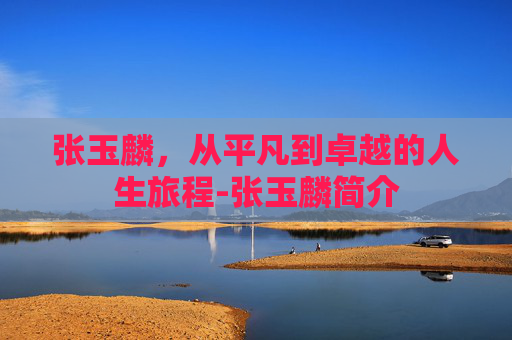 张玉麟，从平凡到卓越的人生旅程-张玉麟简介