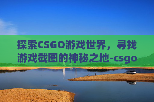 探索CSGO游戏世界，寻找游戏截图的神秘之地-csgo的截图在哪里