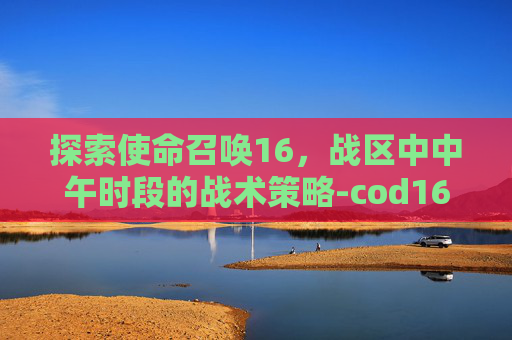 探索使命召唤16，战区中中午时段的战术策略-cod16战区怎么改名