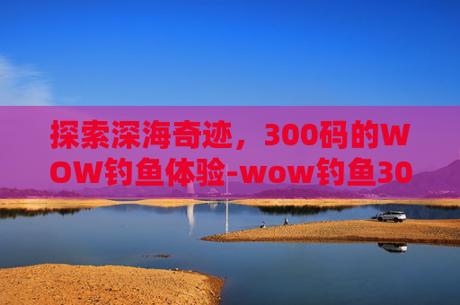 探索深海奇迹，300码的WOW钓鱼体验-wow钓鱼300以后去哪学