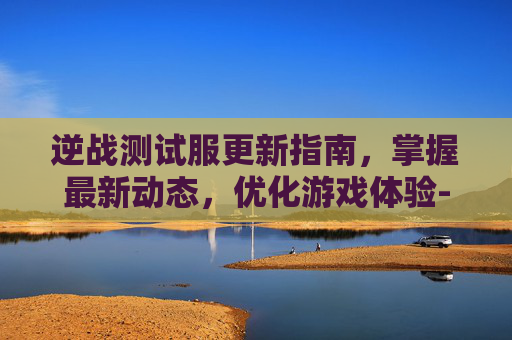 逆战测试服更新指南，掌握最新动态，优化游戏体验-逆战测试服怎么更新角色