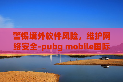 警惕境外软件风险，维护网络安全-pubg mobile国际版下载地铁逃生