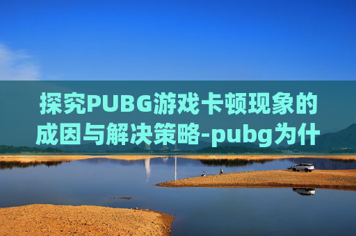 探究PUBG游戏卡顿现象的成因与解决策略-pubg为什么很卡