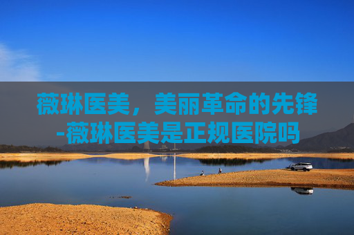 薇琳医美，美丽革命的先锋-薇琳医美是正规医院吗