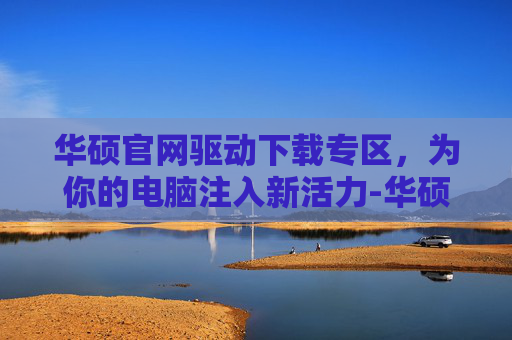 华硕官网驱动下载专区，为你的电脑注入新活力-华硕官网驱动下载专区安装