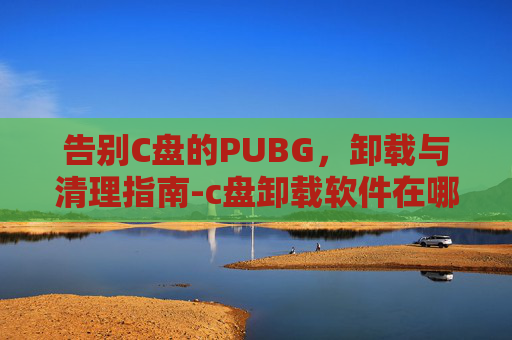 告别C盘的PUBG，卸载与清理指南-c盘卸载软件在哪里