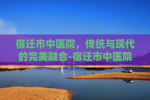 宿迁市中医院,传统与现代的完美融合-宿迁市中医院招聘 宿迁市中医院,传统与现代的完美融合-宿迁市中医院招聘