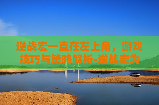 逆战宏一直在左上角,游戏技巧与策略解析-逆战宏为什么卡在原地 逆战宏一直在左上角,游戏技巧与策略解析-逆战宏为什么卡在原地