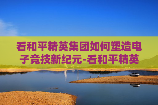 看和平精英集团如何塑造电子竞技新纪元-看和平精英集团的网站 看和平精英集团如何塑造电子竞技新纪元-看和平精英集团的网站