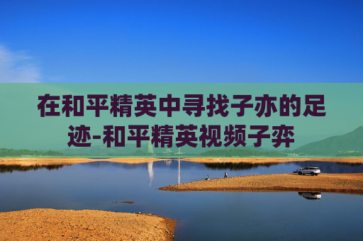 在和平精英中寻找子亦的足迹-和平精英视频子弈