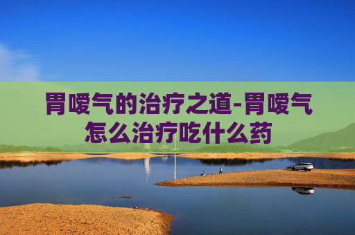胃嗳气的治疗之道-胃嗳气怎么治疗吃什么药 胃嗳气的治疗之道-胃嗳气怎么治疗吃什么药
