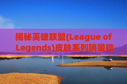 揭秘英雄联盟(League of Legends)皮肤系列销量排行榜-英雄联盟皮肤销量排行 揭秘英雄联盟(League of Legends)皮肤系列销量排行榜-英雄联盟皮肤销量排行