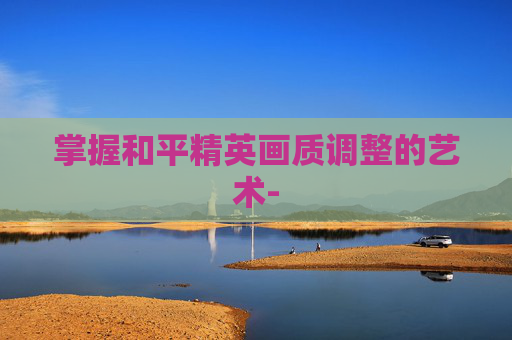 掌握和平精英画质调整的艺术- 掌握和平精英画质调整的艺术-