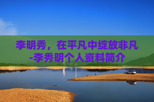 李明秀,在平凡中绽放非凡-李秀明个人资料简介 李明秀,在平凡中绽放非凡-李秀明个人资料简介