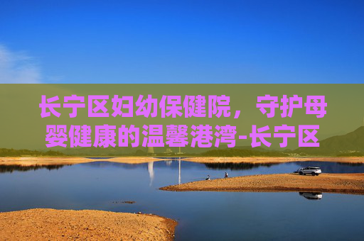 长宁区妇幼保健院,守护母婴健康的温馨港湾-长宁区妇幼保健院电话 长宁区妇幼保健院,守护母婴健康的温馨港湾-长宁区妇幼保健院电话
