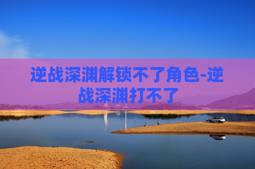 逆战深渊解锁不了角色-逆战深渊打不了 逆战深渊解锁不了角色-逆战深渊打不了