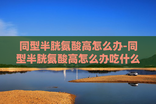 同型半胱氨酸高怎么办-同型半胱氨酸高怎么办吃什么药 同型半胱氨酸高怎么办-同型半胱氨酸高怎么办吃什么药