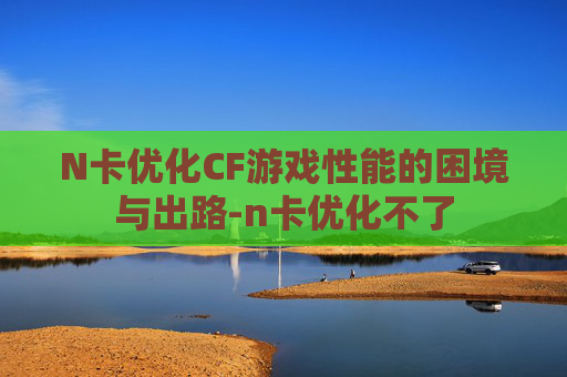 N卡优化CF游戏性能的困境与出路-n卡优化不了 N卡优化CF游戏性能的困境与出路-n卡优化不了