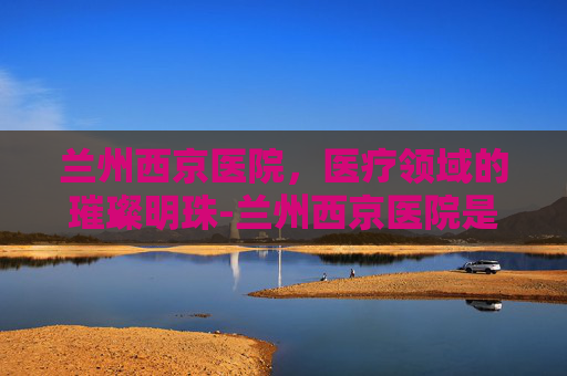 兰州西京医院,医疗领域的璀璨明珠-兰州西京医院是正规吗 兰州西京医院,医疗领域的璀璨明珠-兰州西京医院是正规吗