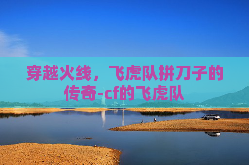 穿越火线,飞虎队拼刀子的传奇-cf的飞虎队 穿越火线,飞虎队拼刀子的传奇-cf的飞虎队