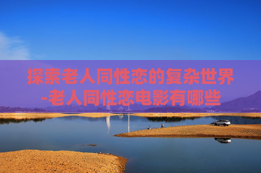 探索老人同性恋的复杂世界-老人同性恋电影有哪些 探索老人同性恋的复杂世界-老人同性恋电影有哪些